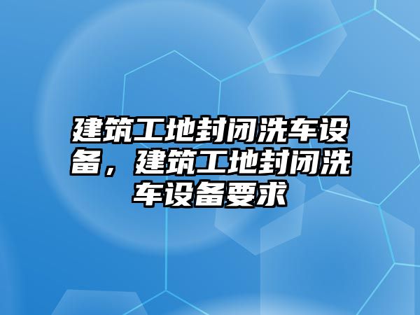 建筑工地封閉洗車設(shè)備，建筑工地封閉洗車設(shè)備要求