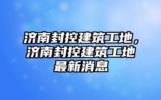 濟南封控建筑工地，濟南封控建筑工地最新消息