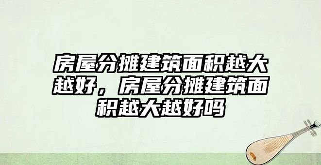 房屋分攤建筑面積越大越好，房屋分攤建筑面積越大越好嗎