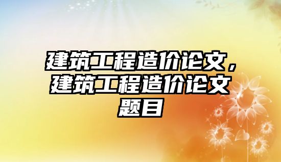 建筑工程造價論文，建筑工程造價論文題目