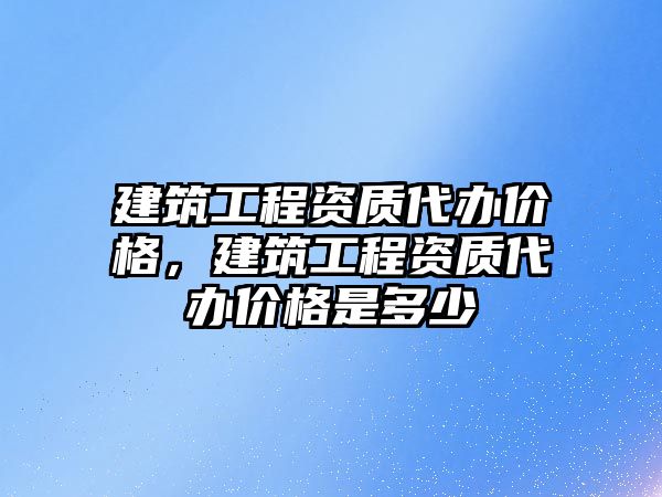 建筑工程資質(zhì)代辦價格，建筑工程資質(zhì)代辦價格是多少