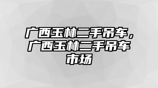 廣西玉林二手吊車，廣西玉林二手吊車市場