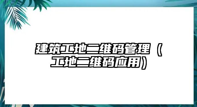 建筑工地二維碼管理（工地二維碼應(yīng)用）