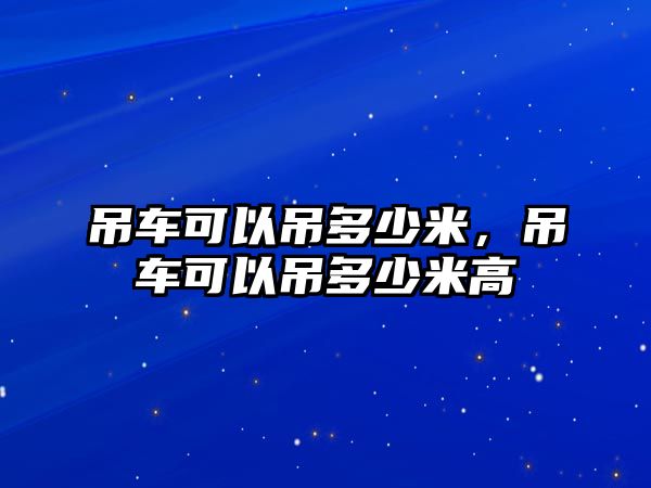 吊車可以吊多少米，吊車可以吊多少米高