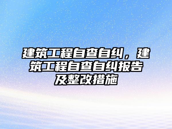 建筑工程自查自糾，建筑工程自查自糾報(bào)告及整改措施