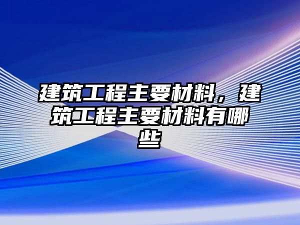 建筑工程主要材料，建筑工程主要材料有哪些