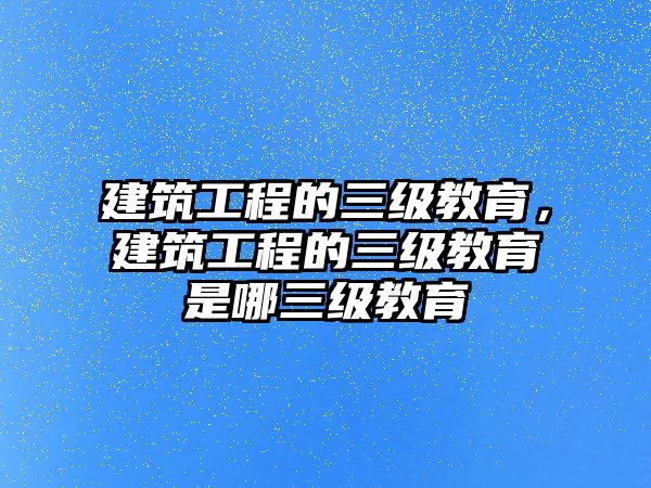 建筑工程的三級(jí)教育，建筑工程的三級(jí)教育是哪三級(jí)教育