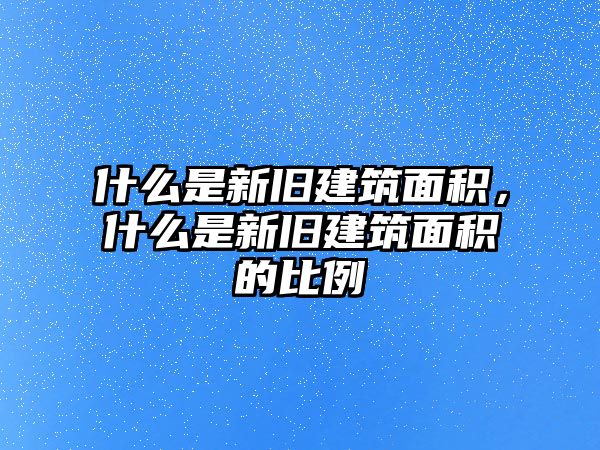 什么是新舊建筑面積，什么是新舊建筑面積的比例