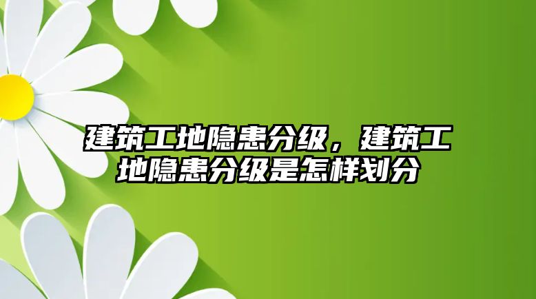 建筑工地隱患分級，建筑工地隱患分級是怎樣劃分