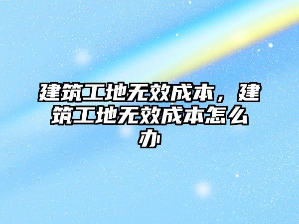 建筑工地?zé)o效成本，建筑工地?zé)o效成本怎么辦