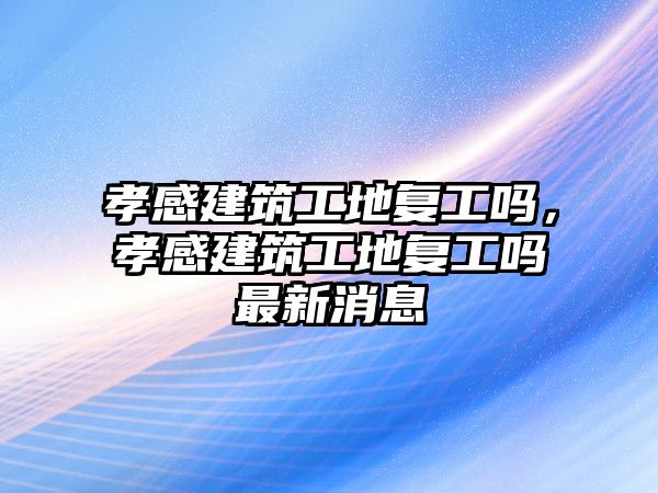 孝感建筑工地復工嗎，孝感建筑工地復工嗎最新消息