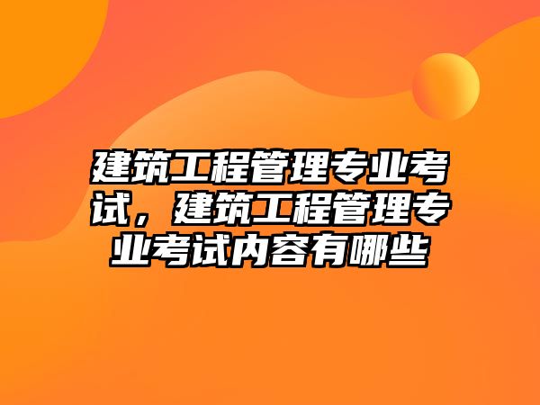 建筑工程管理專業(yè)考試，建筑工程管理專業(yè)考試內(nèi)容有哪些