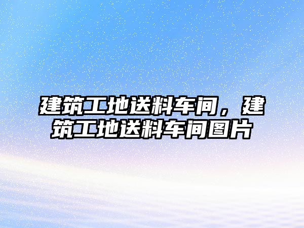 建筑工地送料車間，建筑工地送料車間圖片