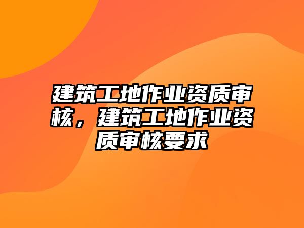 建筑工地作業(yè)資質(zhì)審核，建筑工地作業(yè)資質(zhì)審核要求