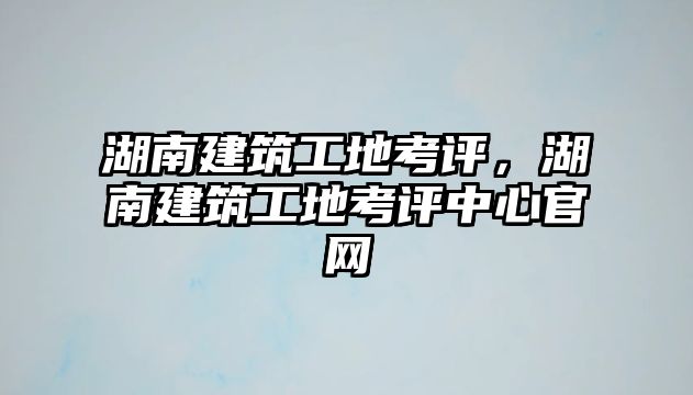 湖南建筑工地考評，湖南建筑工地考評中心官網(wǎng)