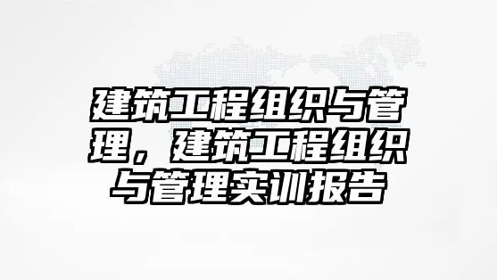 建筑工程組織與管理，建筑工程組織與管理實訓報告