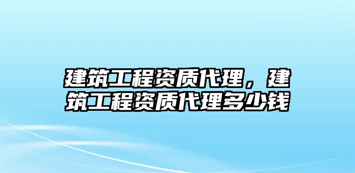 建筑工程資質(zhì)代理，建筑工程資質(zhì)代理多少錢