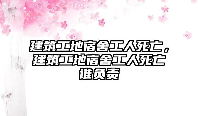 建筑工地宿舍工人死亡，建筑工地宿舍工人死亡誰負責