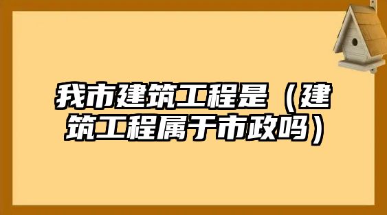 我市建筑工程是（建筑工程屬于市政嗎）