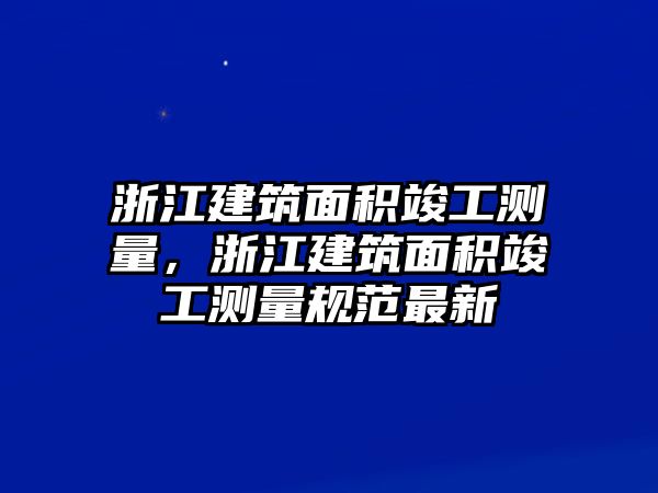 浙江建筑面積竣工測(cè)量，浙江建筑面積竣工測(cè)量規(guī)范最新