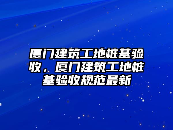 廈門建筑工地樁基驗(yàn)收，廈門建筑工地樁基驗(yàn)收規(guī)范最新