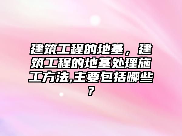 建筑工程的地基，建筑工程的地基處理施工方法,主要包括哪些?