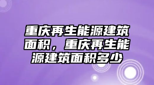 重慶再生能源建筑面積，重慶再生能源建筑面積多少