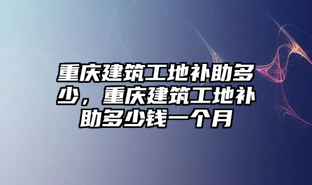 重慶建筑工地補助多少，重慶建筑工地補助多少錢一個月