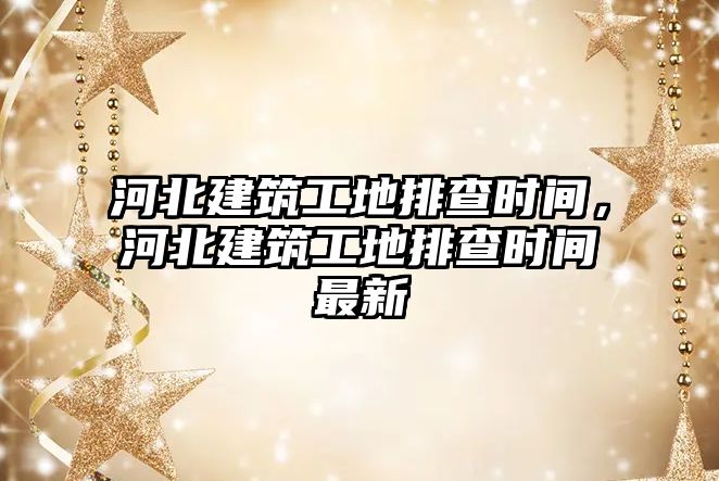 河北建筑工地排查時間，河北建筑工地排查時間最新