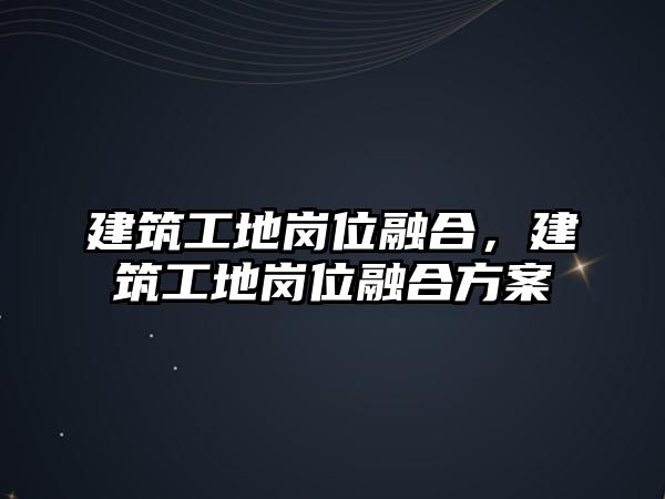 建筑工地崗位融合，建筑工地崗位融合方案