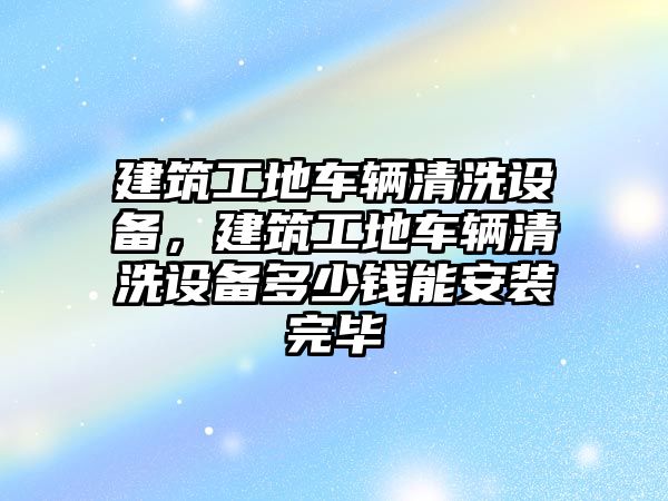 建筑工地車輛清洗設(shè)備，建筑工地車輛清洗設(shè)備多少錢能安裝完畢