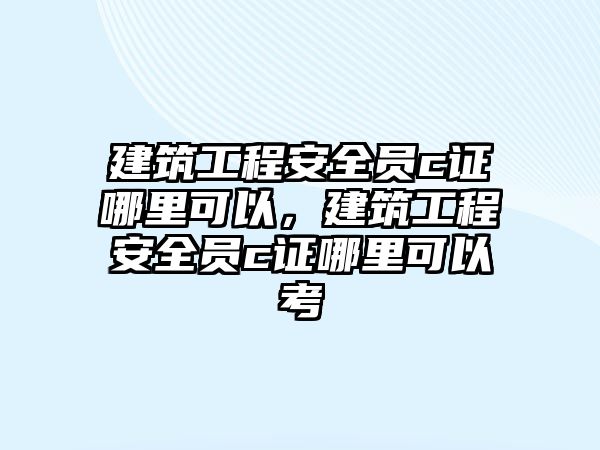 建筑工程安全員c證哪里可以，建筑工程安全員c證哪里可以考