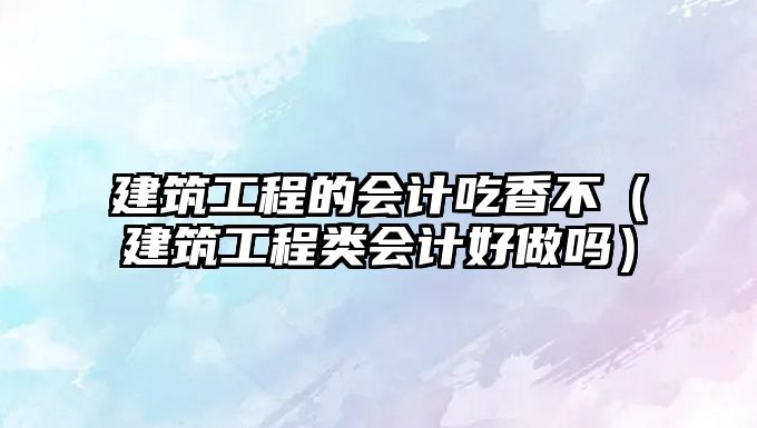 建筑工程的會(huì)計(jì)吃香不（建筑工程類(lèi)會(huì)計(jì)好做嗎）