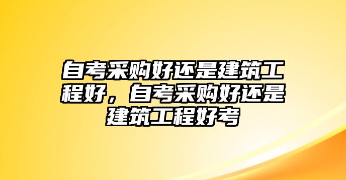 自考采購好還是建筑工程好，自考采購好還是建筑工程好考