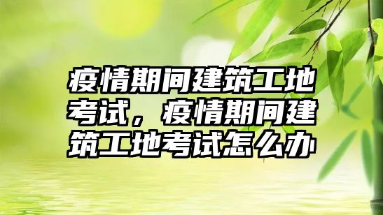 疫情期間建筑工地考試，疫情期間建筑工地考試怎么辦