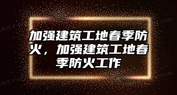 加強建筑工地春季防火，加強建筑工地春季防火工作