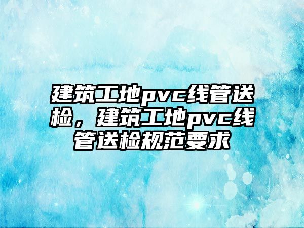 建筑工地pvc線管送檢，建筑工地pvc線管送檢規(guī)范要求