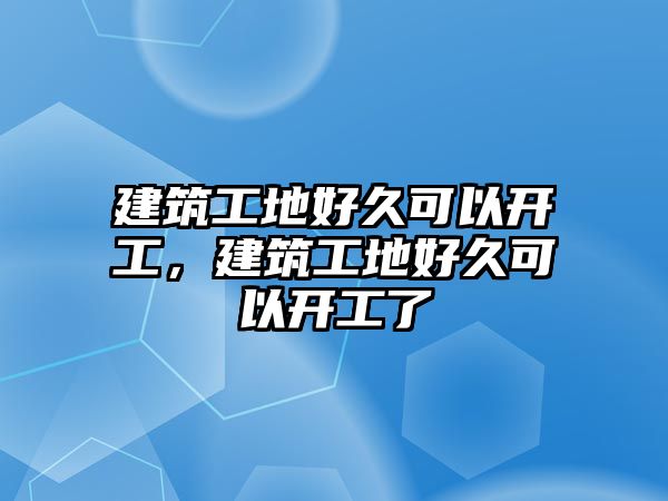 建筑工地好久可以開工，建筑工地好久可以開工了