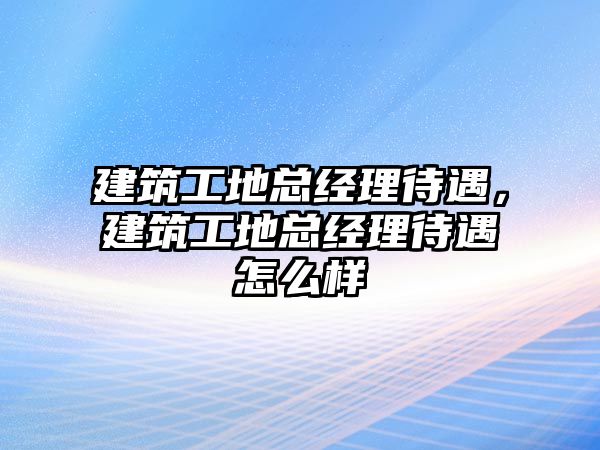 建筑工地總經(jīng)理待遇，建筑工地總經(jīng)理待遇怎么樣