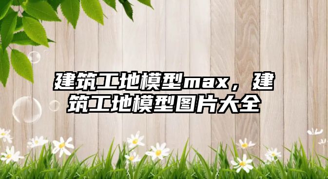 建筑工地模型max，建筑工地模型圖片大全