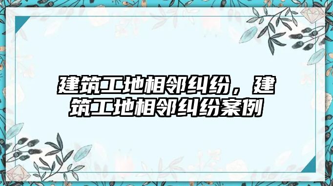 建筑工地相鄰糾紛，建筑工地相鄰糾紛案例