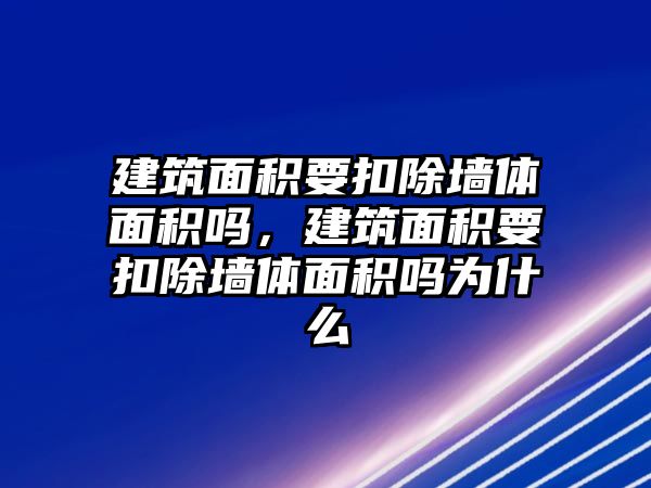 建筑面積要扣除墻體面積嗎，建筑面積要扣除墻體面積嗎為什么