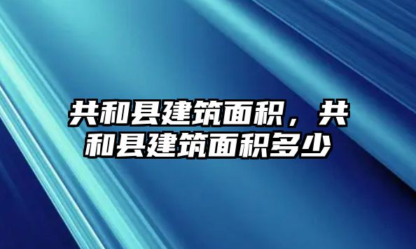 共和縣建筑面積，共和縣建筑面積多少