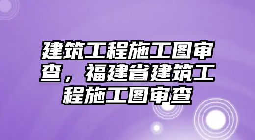 建筑工程施工圖審查，福建省建筑工程施工圖審查