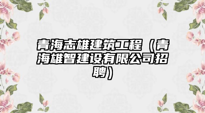 青海志雄建筑工程（青海雄智建設(shè)有限公司招聘）