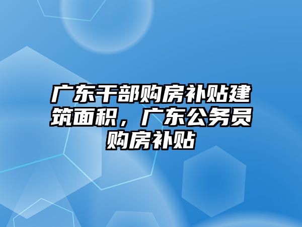 廣東干部購房補貼建筑面積，廣東公務(wù)員購房補貼