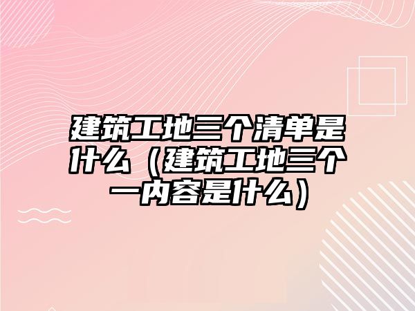 建筑工地三個(gè)清單是什么（建筑工地三個(gè)一內(nèi)容是什么）