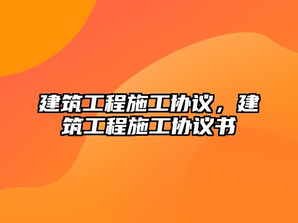 建筑工程施工協(xié)議，建筑工程施工協(xié)議書