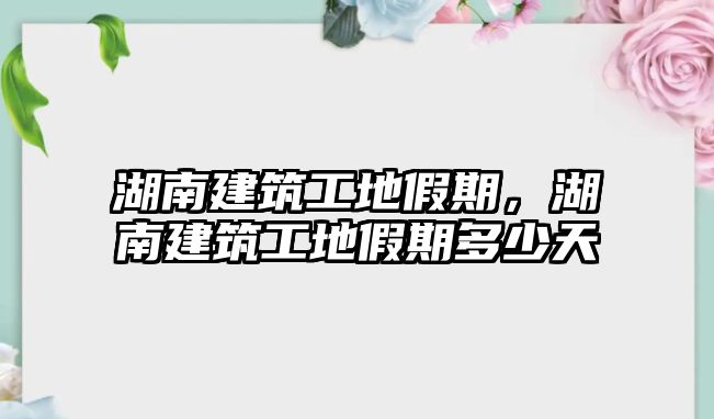 湖南建筑工地假期，湖南建筑工地假期多少天