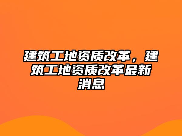 建筑工地資質(zhì)改革，建筑工地資質(zhì)改革最新消息